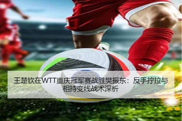 王楚钦在WTT重庆冠军赛战胜樊振东：反手拧拉与相持变线战术深析